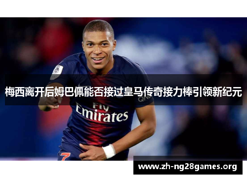梅西离开后姆巴佩能否接过皇马传奇接力棒引领新纪元